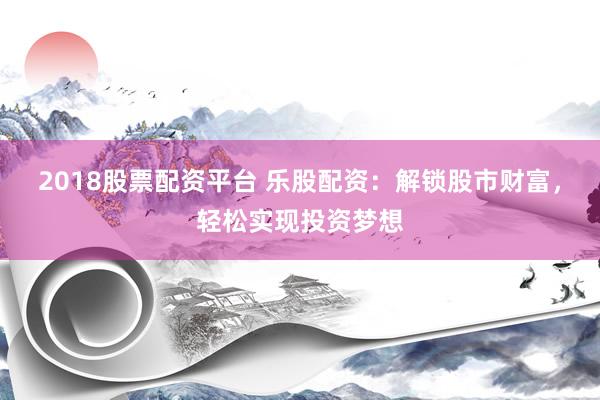 2018股票配资平台 乐股配资：解锁股市财富，轻松实现投资梦想