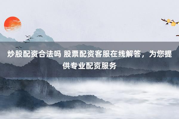 炒股配资合法吗 股票配资客服在线解答，为您提供专业配资服务