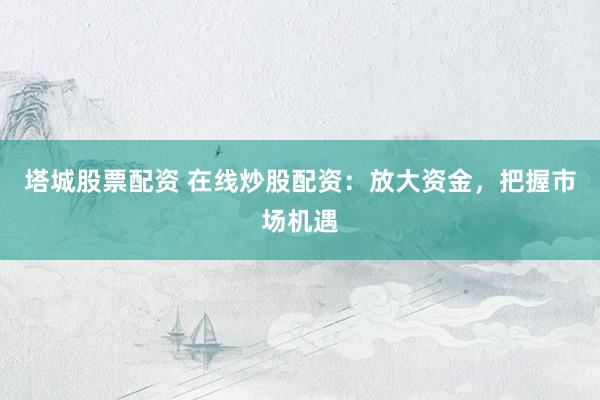 塔城股票配资 在线炒股配资：放大资金，把握市场机遇