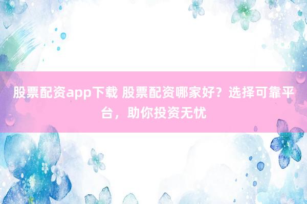 股票配资app下载 股票配资哪家好？选择可靠平台，助你投资无忧