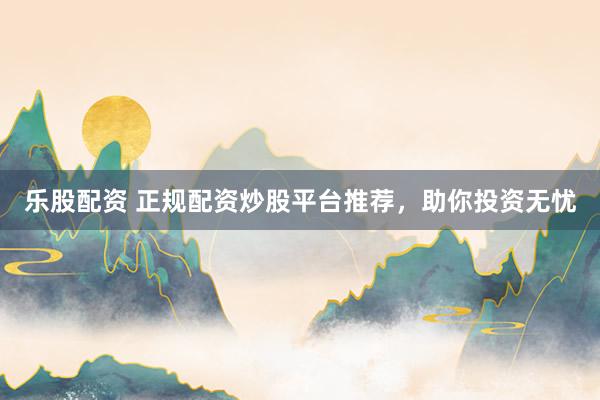 乐股配资 正规配资炒股平台推荐，助你投资无忧