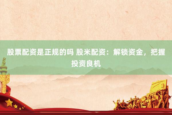 股票配资是正规的吗 股米配资：解锁资金，把握投资良机