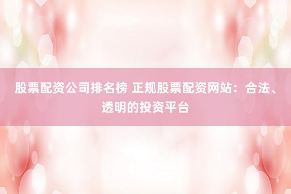 股票配资公司排名榜 正规股票配资网站：合法、透明的投资平台