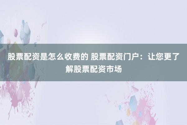 股票配资是怎么收费的 股票配资门户：让您更了解股票配资市场