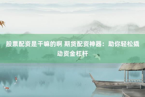 股票配资是干嘛的啊 期货配资神器：助你轻松撬动资金杠杆