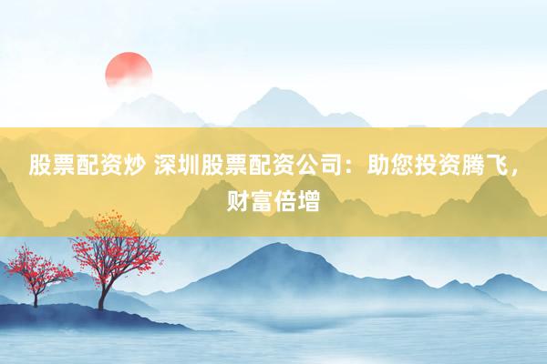 股票配资炒 深圳股票配资公司：助您投资腾飞，财富倍增