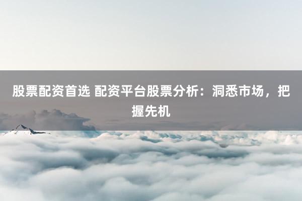 股票配资首选 配资平台股票分析：洞悉市场，把握先机