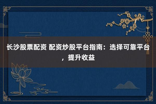 长沙股票配资 配资炒股平台指南：选择可靠平台，提升收益