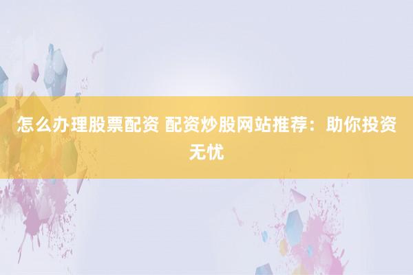 怎么办理股票配资 配资炒股网站推荐：助你投资无忧