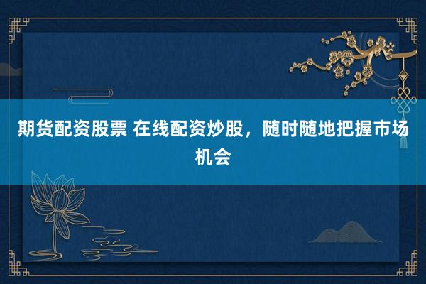 期货配资股票 在线配资炒股，随时随地把握市场机会