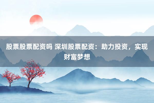 股票股票配资吗 深圳股票配资：助力投资，实现财富梦想