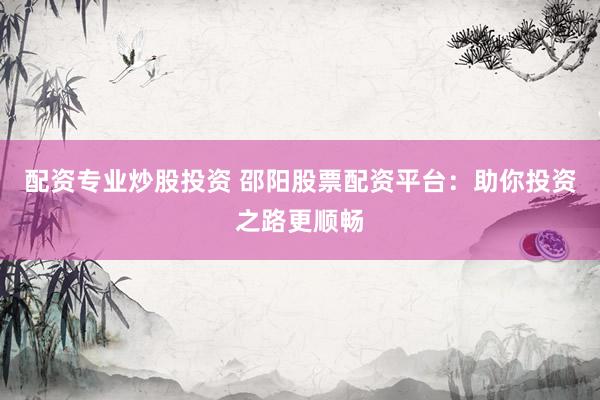 配资专业炒股投资 邵阳股票配资平台：助你投资之路更顺畅