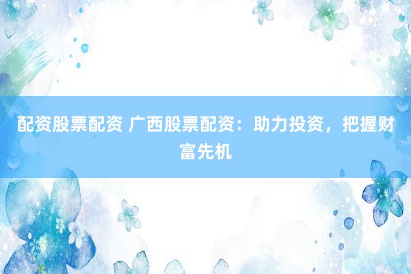 配资股票配资 广西股票配资：助力投资，把握财富先机