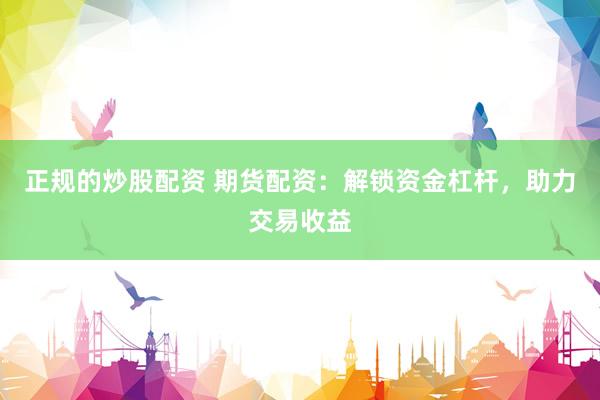 正规的炒股配资 期货配资：解锁资金杠杆，助力交易收益
