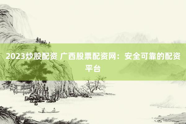 2023炒股配资 广西股票配资网：安全可靠的配资平台