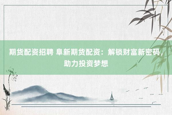 期货配资招聘 阜新期货配资：解锁财富新密码，助力投资梦想