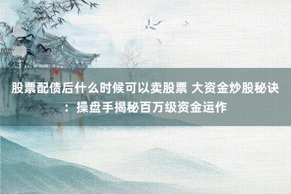股票配债后什么时候可以卖股票 大资金炒股秘诀：操盘手揭秘百万级资金运作