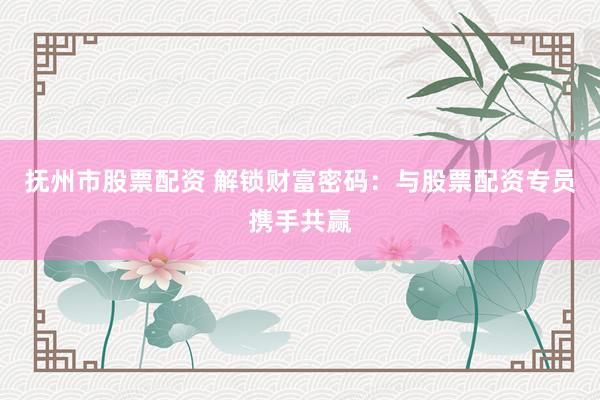 抚州市股票配资 解锁财富密码：与股票配资专员携手共赢