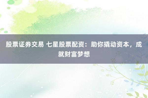 股票证券交易 七星股票配资：助你撬动资本，成就财富梦想