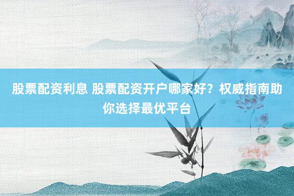 股票配资利息 股票配资开户哪家好？权威指南助你选择最优平台