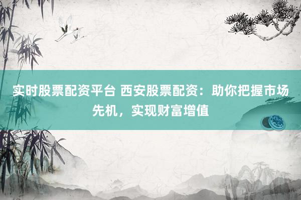 实时股票配资平台 西安股票配资：助你把握市场先机，实现财富增值