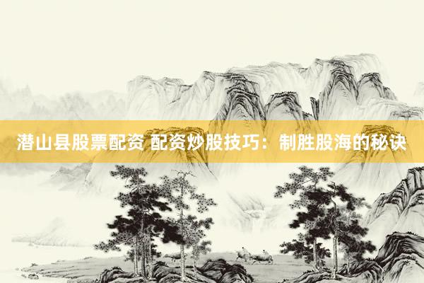 潜山县股票配资 配资炒股技巧：制胜股海的秘诀