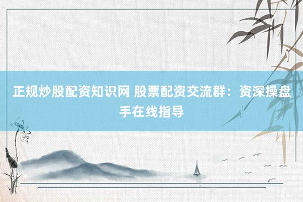 正规炒股配资知识网 股票配资交流群：资深操盘手在线指导