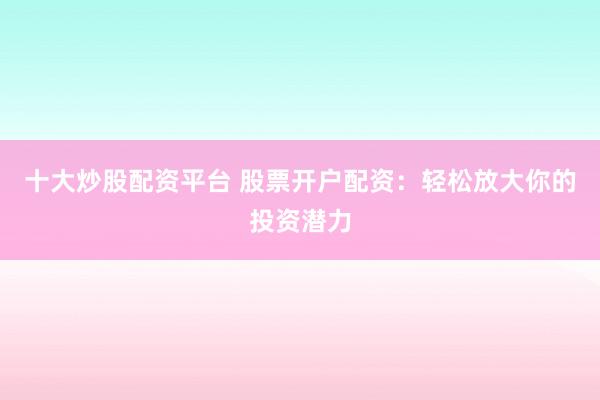 十大炒股配资平台 股票开户配资：轻松放大你的投资潜力