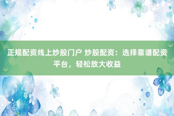 正规配资线上炒股门户 炒股配资：选择靠谱配资平台，轻松放大收益