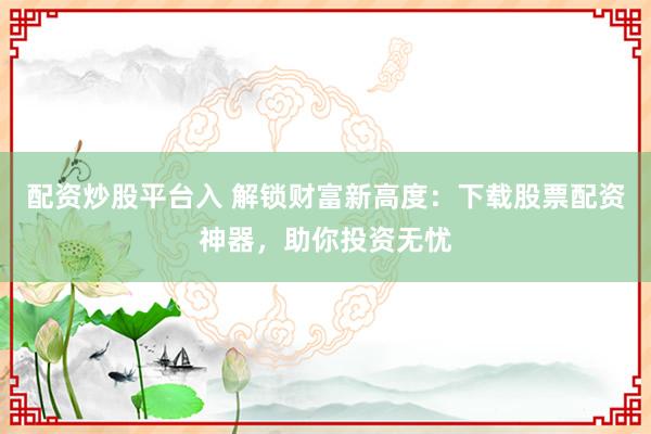 配资炒股平台入 解锁财富新高度：下载股票配资神器，助你投资无忧
