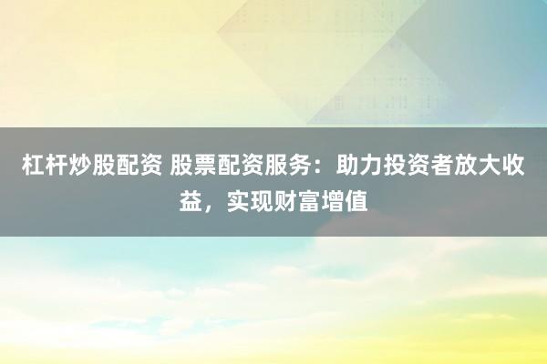 杠杆炒股配资 股票配资服务：助力投资者放大收益，实现财富增值