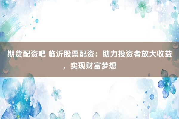 期货配资吧 临沂股票配资：助力投资者放大收益，实现财富梦想