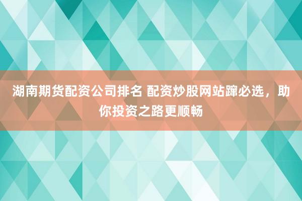 湖南期货配资公司排名 配资炒股网站蹿必选，助你投资之路更顺畅