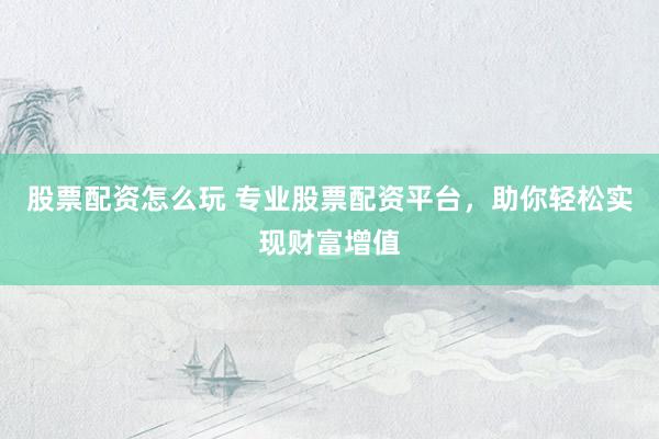 股票配资怎么玩 专业股票配资平台，助你轻松实现财富增值