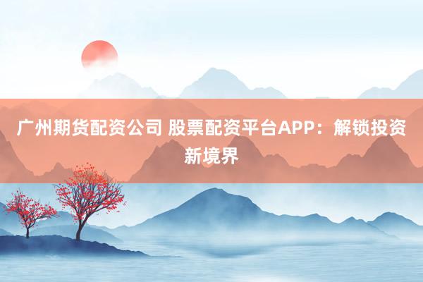 广州期货配资公司 股票配资平台APP：解锁投资新境界