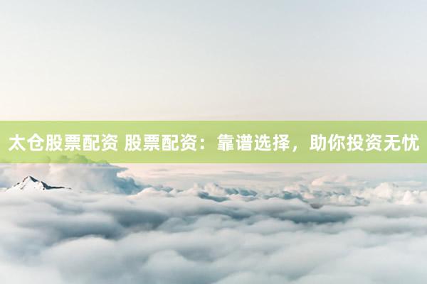 太仓股票配资 股票配资：靠谱选择，助你投资无忧