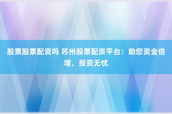 股票股票配资吗 苏州股票配资平台：助您资金倍增，投资无忧