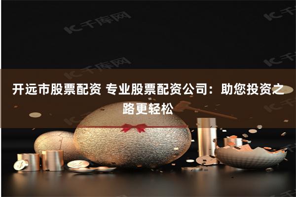 开远市股票配资 专业股票配资公司：助您投资之路更轻松