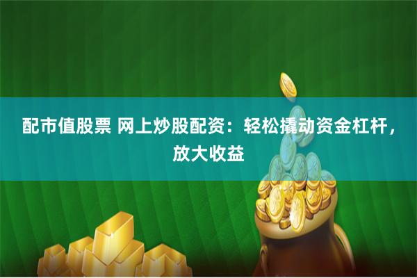 配市值股票 网上炒股配资：轻松撬动资金杠杆，放大收益