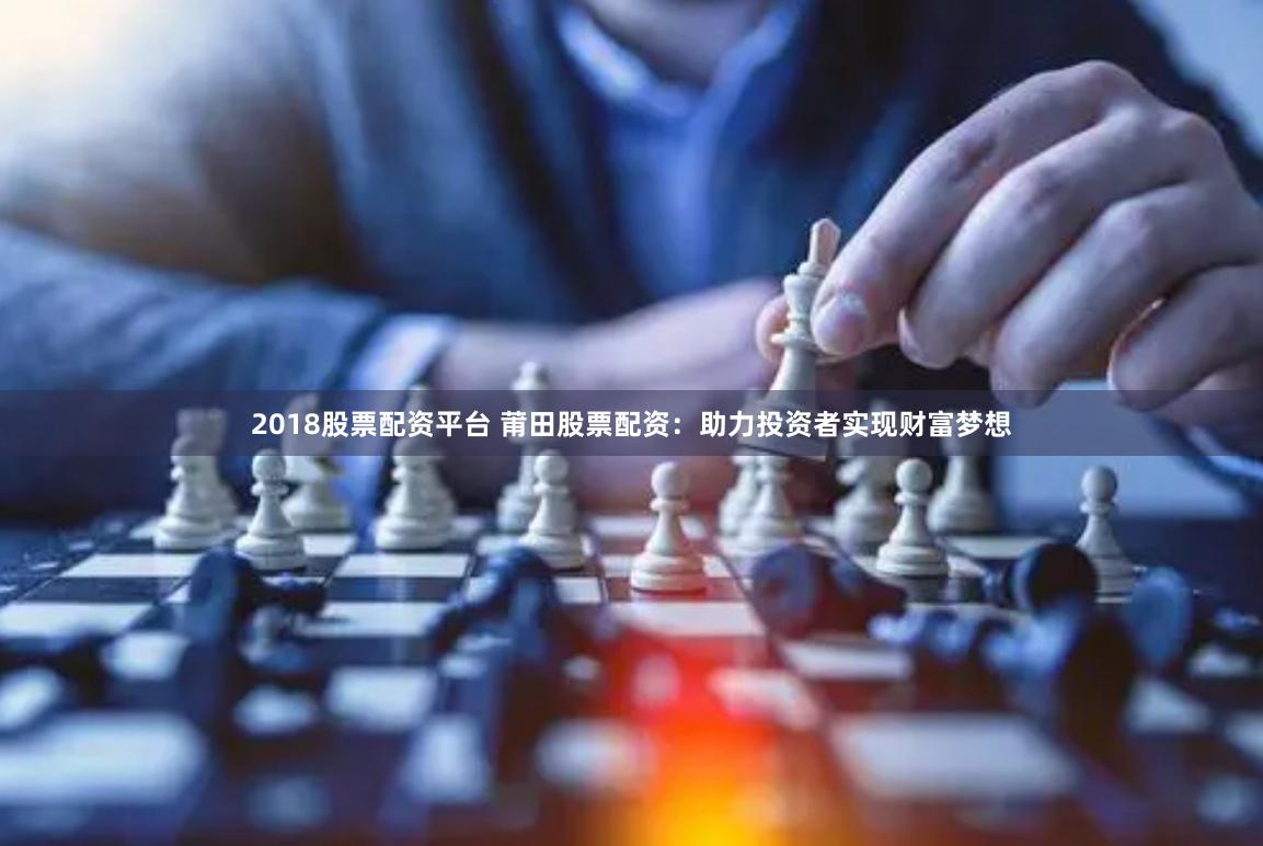 2018股票配资平台 莆田股票配资：助力投资者实现财富梦想