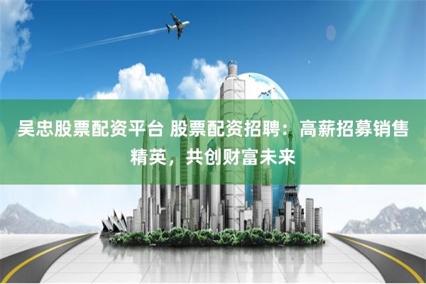 吴忠股票配资平台 股票配资招聘：高薪招募销售精英，共创财富未来
