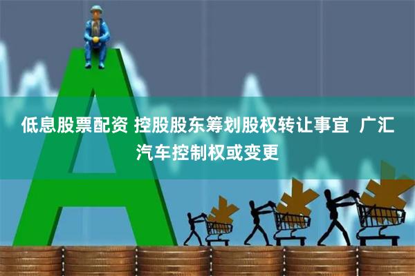 低息股票配资 控股股东筹划股权转让事宜  广汇汽车控制权或变更