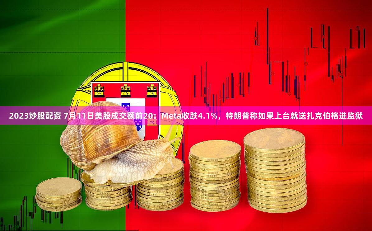 2023炒股配资 7月11日美股成交额前20：Meta收跌4.1%，特朗普称如果上台就送扎克伯格进监狱