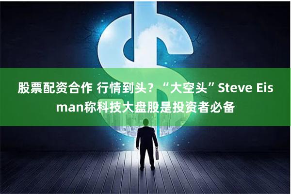 股票配资合作 行情到头？“大空头”Steve Eisman称科技大盘股是投资者必备