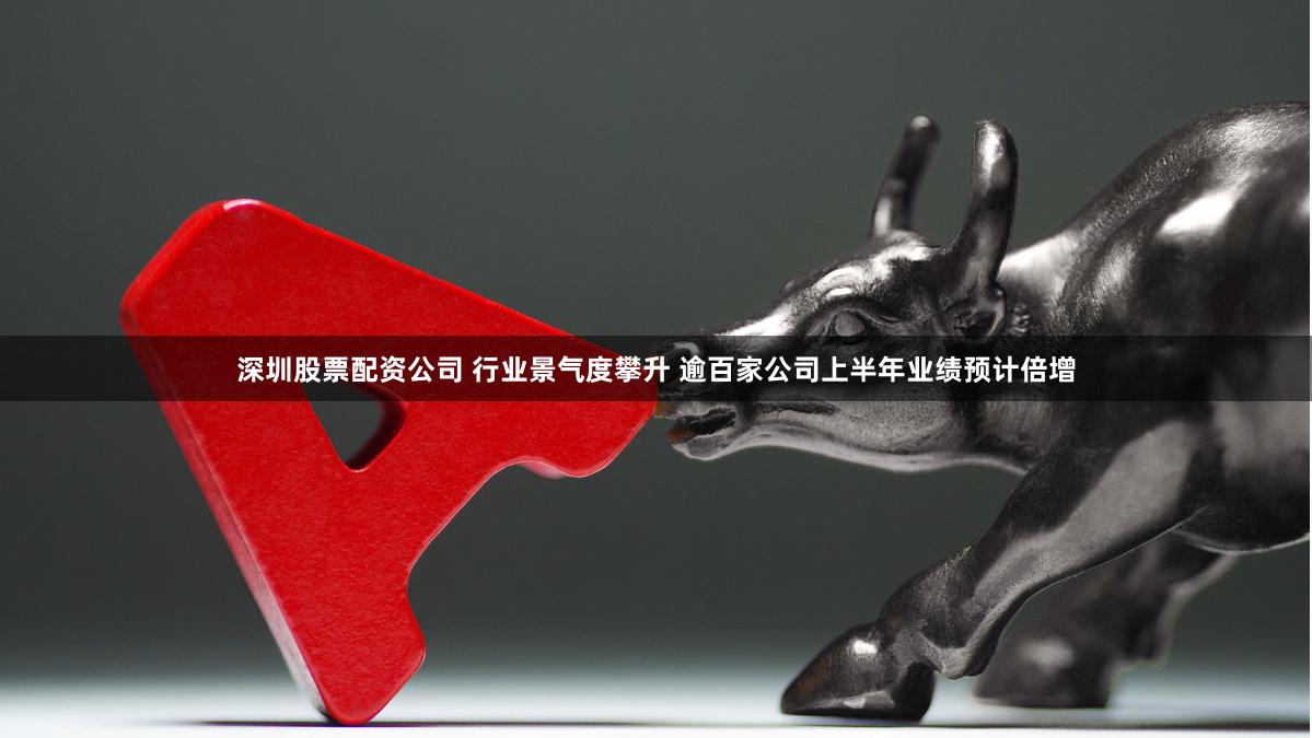 深圳股票配资公司 行业景气度攀升 逾百家公司上半年业绩预计倍增