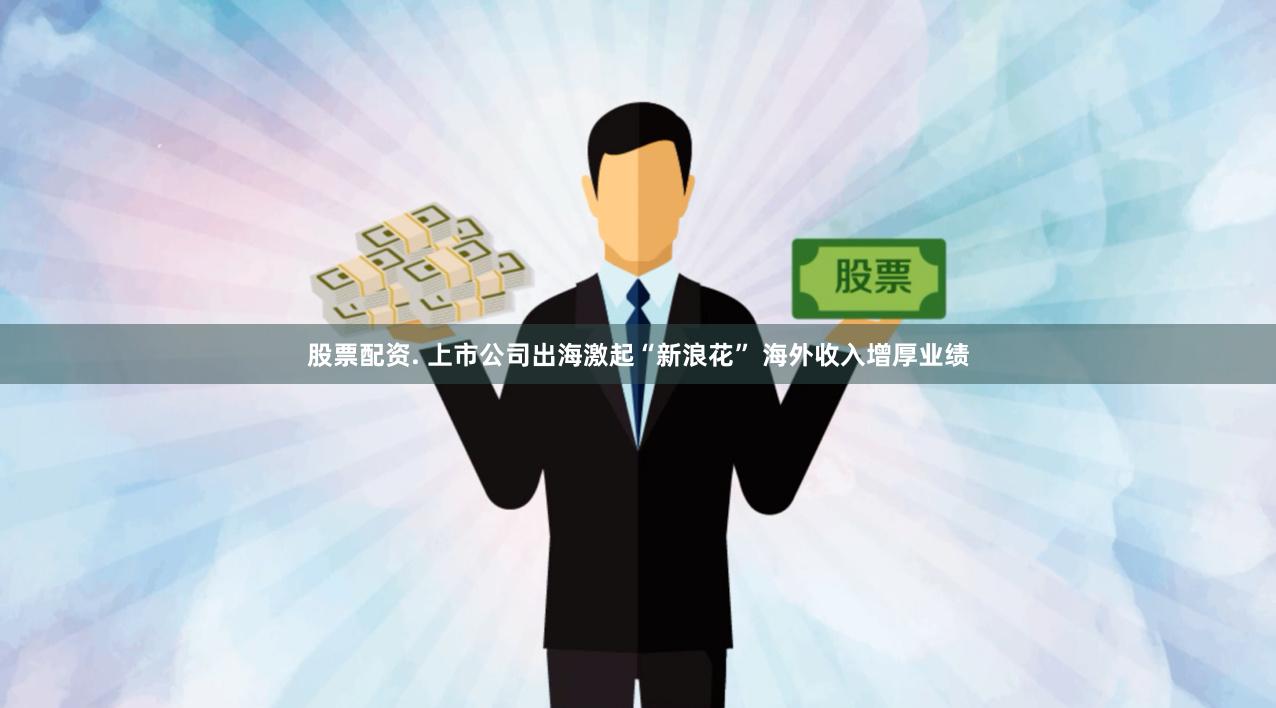股票配资. 上市公司出海激起“新浪花” 海外收入增厚业绩