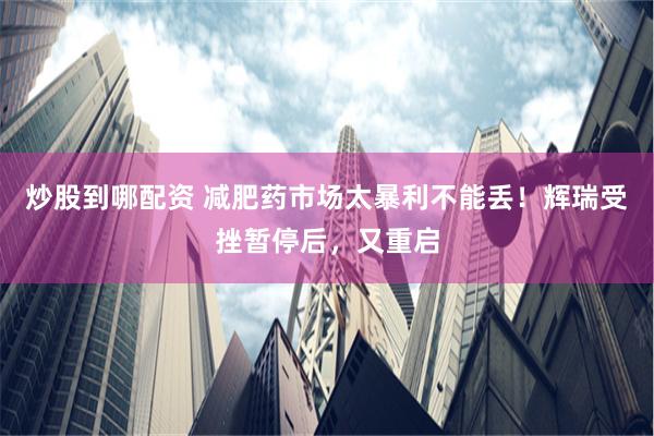 炒股到哪配资 减肥药市场太暴利不能丢！辉瑞受挫暂停后，又重启