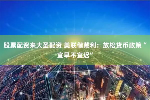 股票配资来大圣配资 美联储戴利：放松货币政策“宜早不宜迟”