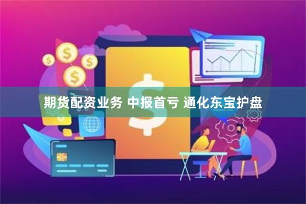 期货配资业务 中报首亏 通化东宝护盘