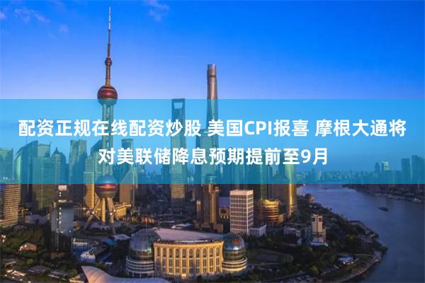 配资正规在线配资炒股 美国CPI报喜 摩根大通将对美联储降息预期提前至9月